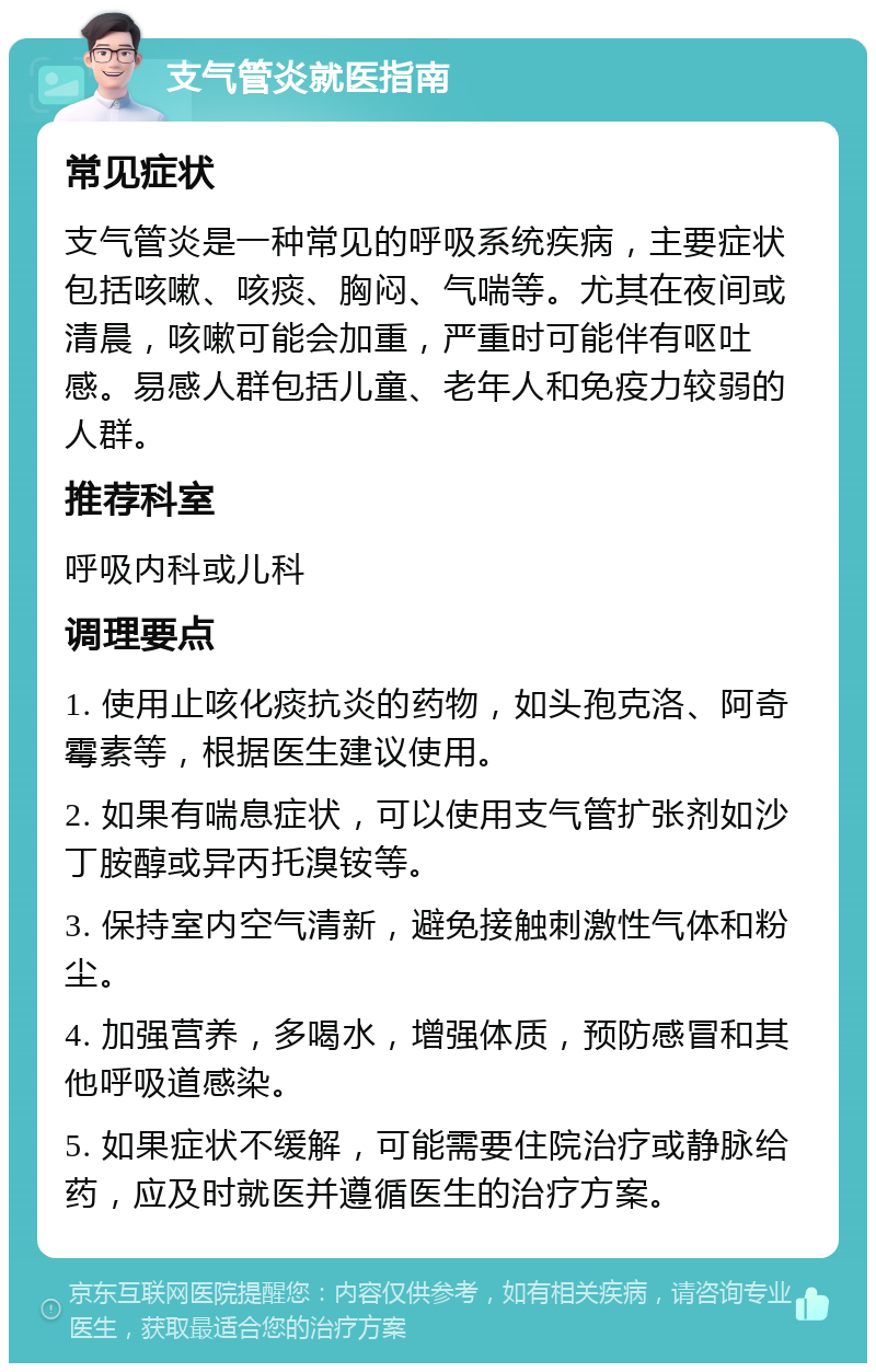 支气管炎就医指南 常见症状 支气管炎是一种常见的呼吸系统疾病，主要症状包括咳嗽、咳痰、胸闷、气喘等。尤其在夜间或清晨，咳嗽可能会加重，严重时可能伴有呕吐感。易感人群包括儿童、老年人和免疫力较弱的人群。 推荐科室 呼吸内科或儿科 调理要点 1. 使用止咳化痰抗炎的药物，如头孢克洛、阿奇霉素等，根据医生建议使用。 2. 如果有喘息症状，可以使用支气管扩张剂如沙丁胺醇或异丙托溴铵等。 3. 保持室内空气清新，避免接触刺激性气体和粉尘。 4. 加强营养，多喝水，增强体质，预防感冒和其他呼吸道感染。 5. 如果症状不缓解，可能需要住院治疗或静脉给药，应及时就医并遵循医生的治疗方案。