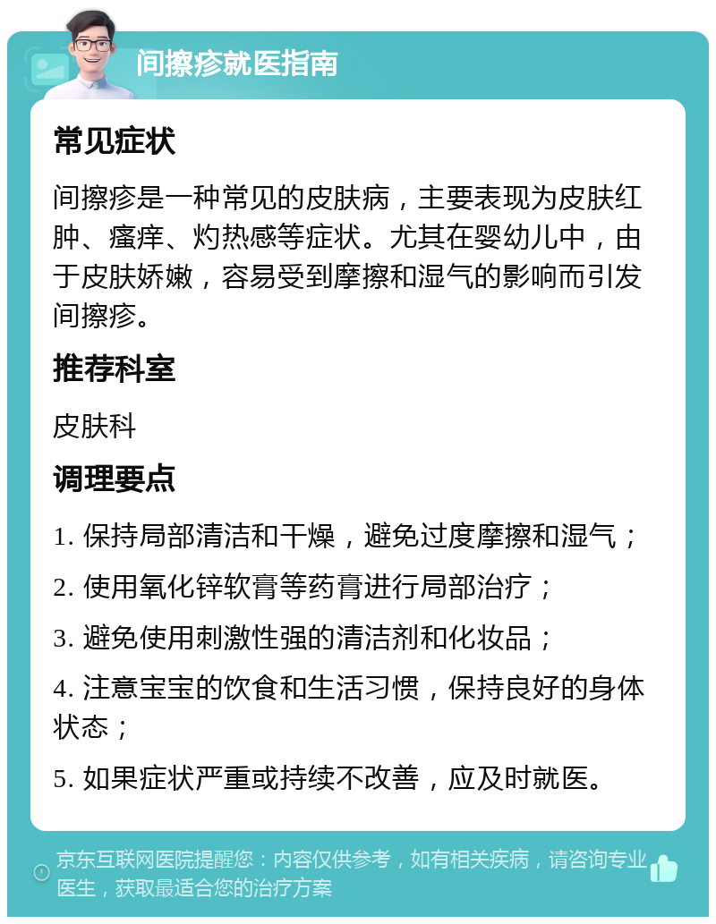 间擦疹就医指南 常见症状 间擦疹是一种常见的皮肤病，主要表现为皮肤红肿、瘙痒、灼热感等症状。尤其在婴幼儿中，由于皮肤娇嫩，容易受到摩擦和湿气的影响而引发间擦疹。 推荐科室 皮肤科 调理要点 1. 保持局部清洁和干燥，避免过度摩擦和湿气； 2. 使用氧化锌软膏等药膏进行局部治疗； 3. 避免使用刺激性强的清洁剂和化妆品； 4. 注意宝宝的饮食和生活习惯，保持良好的身体状态； 5. 如果症状严重或持续不改善，应及时就医。