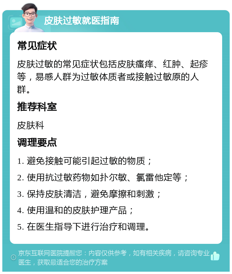 皮肤过敏就医指南 常见症状 皮肤过敏的常见症状包括皮肤瘙痒、红肿、起疹等，易感人群为过敏体质者或接触过敏原的人群。 推荐科室 皮肤科 调理要点 1. 避免接触可能引起过敏的物质； 2. 使用抗过敏药物如扑尔敏、氯雷他定等； 3. 保持皮肤清洁，避免摩擦和刺激； 4. 使用温和的皮肤护理产品； 5. 在医生指导下进行治疗和调理。