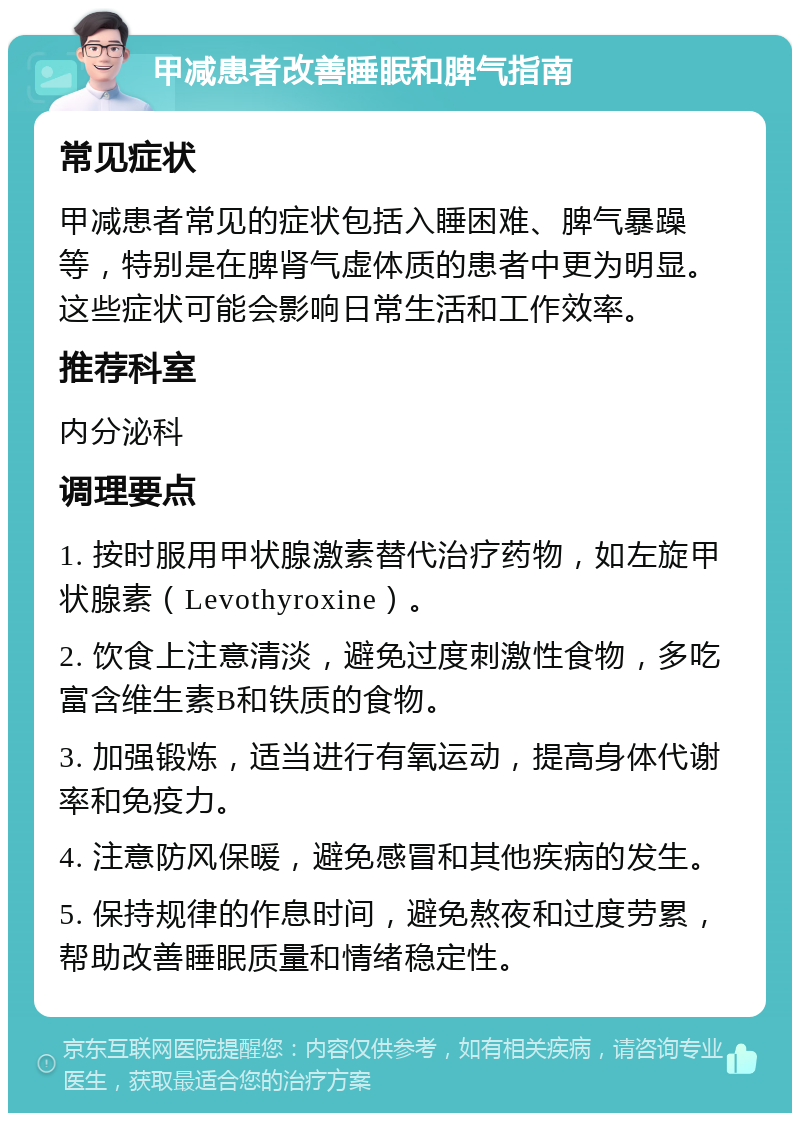 甲减患者改善睡眠和脾气指南 常见症状 甲减患者常见的症状包括入睡困难、脾气暴躁等，特别是在脾肾气虚体质的患者中更为明显。这些症状可能会影响日常生活和工作效率。 推荐科室 内分泌科 调理要点 1. 按时服用甲状腺激素替代治疗药物，如左旋甲状腺素（Levothyroxine）。 2. 饮食上注意清淡，避免过度刺激性食物，多吃富含维生素B和铁质的食物。 3. 加强锻炼，适当进行有氧运动，提高身体代谢率和免疫力。 4. 注意防风保暖，避免感冒和其他疾病的发生。 5. 保持规律的作息时间，避免熬夜和过度劳累，帮助改善睡眠质量和情绪稳定性。