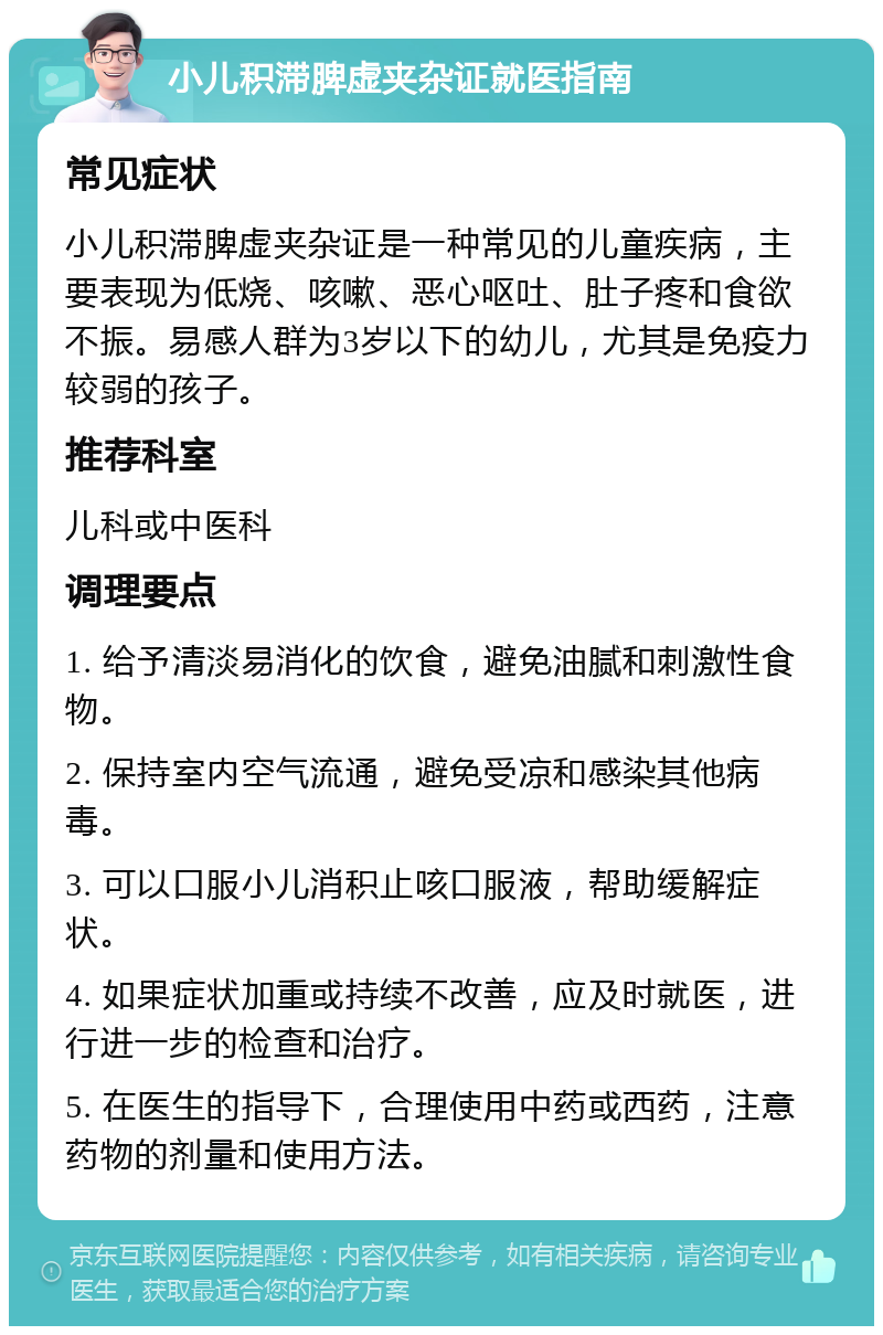 小儿积滞脾虚夹杂证就医指南 常见症状 小儿积滞脾虚夹杂证是一种常见的儿童疾病，主要表现为低烧、咳嗽、恶心呕吐、肚子疼和食欲不振。易感人群为3岁以下的幼儿，尤其是免疫力较弱的孩子。 推荐科室 儿科或中医科 调理要点 1. 给予清淡易消化的饮食，避免油腻和刺激性食物。 2. 保持室内空气流通，避免受凉和感染其他病毒。 3. 可以口服小儿消积止咳口服液，帮助缓解症状。 4. 如果症状加重或持续不改善，应及时就医，进行进一步的检查和治疗。 5. 在医生的指导下，合理使用中药或西药，注意药物的剂量和使用方法。