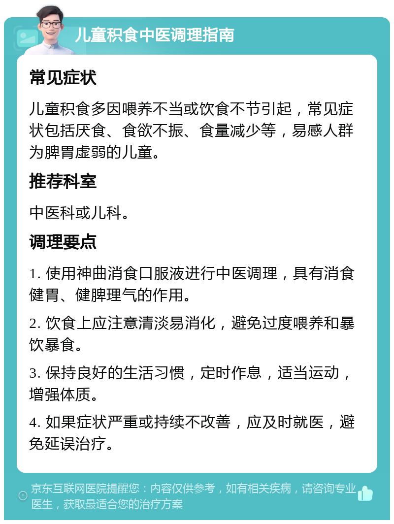 儿童积食中医调理指南 常见症状 儿童积食多因喂养不当或饮食不节引起，常见症状包括厌食、食欲不振、食量减少等，易感人群为脾胃虚弱的儿童。 推荐科室 中医科或儿科。 调理要点 1. 使用神曲消食口服液进行中医调理，具有消食健胃、健脾理气的作用。 2. 饮食上应注意清淡易消化，避免过度喂养和暴饮暴食。 3. 保持良好的生活习惯，定时作息，适当运动，增强体质。 4. 如果症状严重或持续不改善，应及时就医，避免延误治疗。