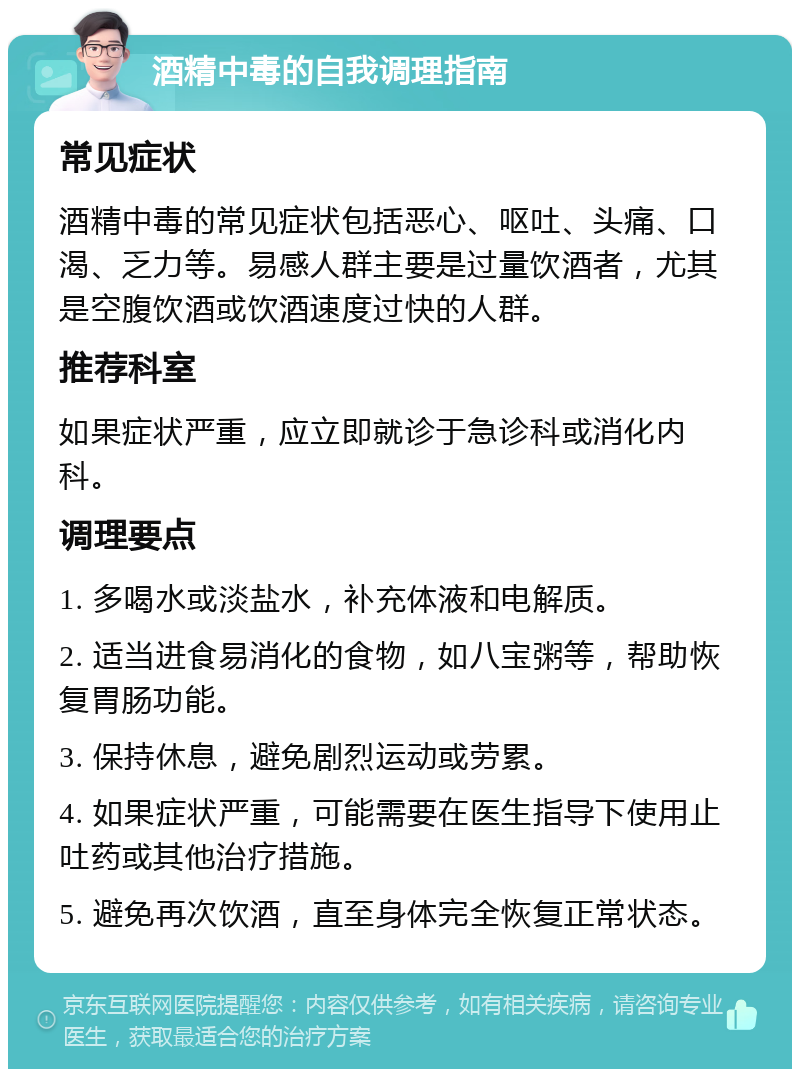 酒精中毒的自我调理指南 常见症状 酒精中毒的常见症状包括恶心、呕吐、头痛、口渴、乏力等。易感人群主要是过量饮酒者，尤其是空腹饮酒或饮酒速度过快的人群。 推荐科室 如果症状严重，应立即就诊于急诊科或消化内科。 调理要点 1. 多喝水或淡盐水，补充体液和电解质。 2. 适当进食易消化的食物，如八宝粥等，帮助恢复胃肠功能。 3. 保持休息，避免剧烈运动或劳累。 4. 如果症状严重，可能需要在医生指导下使用止吐药或其他治疗措施。 5. 避免再次饮酒，直至身体完全恢复正常状态。