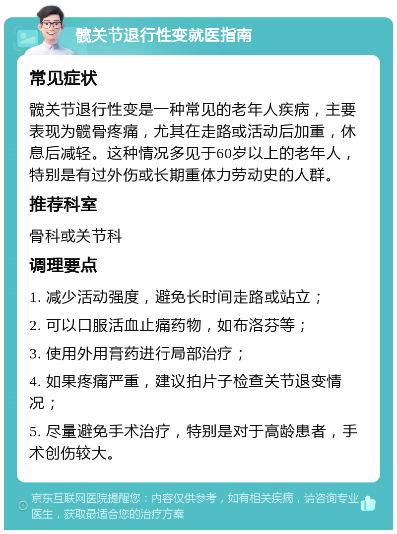 髋关节退行性变就医指南 常见症状 髋关节退行性变是一种常见的老年人疾病，主要表现为髋骨疼痛，尤其在走路或活动后加重，休息后减轻。这种情况多见于60岁以上的老年人，特别是有过外伤或长期重体力劳动史的人群。 推荐科室 骨科或关节科 调理要点 1. 减少活动强度，避免长时间走路或站立； 2. 可以口服活血止痛药物，如布洛芬等； 3. 使用外用膏药进行局部治疗； 4. 如果疼痛严重，建议拍片子检查关节退变情况； 5. 尽量避免手术治疗，特别是对于高龄患者，手术创伤较大。