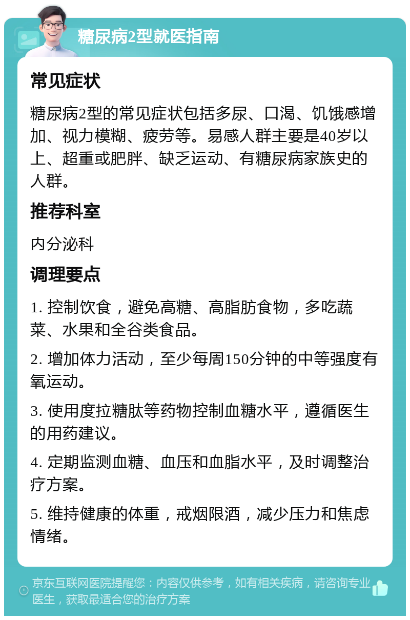 糖尿病2型就医指南 常见症状 糖尿病2型的常见症状包括多尿、口渴、饥饿感增加、视力模糊、疲劳等。易感人群主要是40岁以上、超重或肥胖、缺乏运动、有糖尿病家族史的人群。 推荐科室 内分泌科 调理要点 1. 控制饮食，避免高糖、高脂肪食物，多吃蔬菜、水果和全谷类食品。 2. 增加体力活动，至少每周150分钟的中等强度有氧运动。 3. 使用度拉糖肽等药物控制血糖水平，遵循医生的用药建议。 4. 定期监测血糖、血压和血脂水平，及时调整治疗方案。 5. 维持健康的体重，戒烟限酒，减少压力和焦虑情绪。