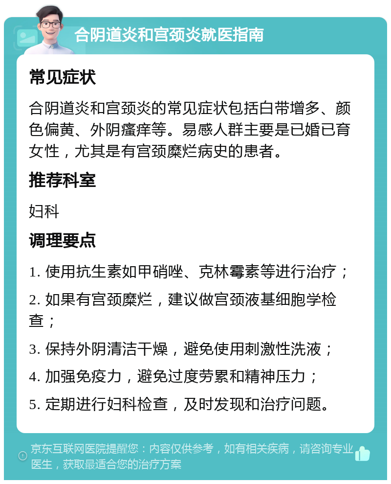 合阴道炎和宫颈炎就医指南 常见症状 合阴道炎和宫颈炎的常见症状包括白带增多、颜色偏黄、外阴瘙痒等。易感人群主要是已婚已育女性，尤其是有宫颈糜烂病史的患者。 推荐科室 妇科 调理要点 1. 使用抗生素如甲硝唑、克林霉素等进行治疗； 2. 如果有宫颈糜烂，建议做宫颈液基细胞学检查； 3. 保持外阴清洁干燥，避免使用刺激性洗液； 4. 加强免疫力，避免过度劳累和精神压力； 5. 定期进行妇科检查，及时发现和治疗问题。