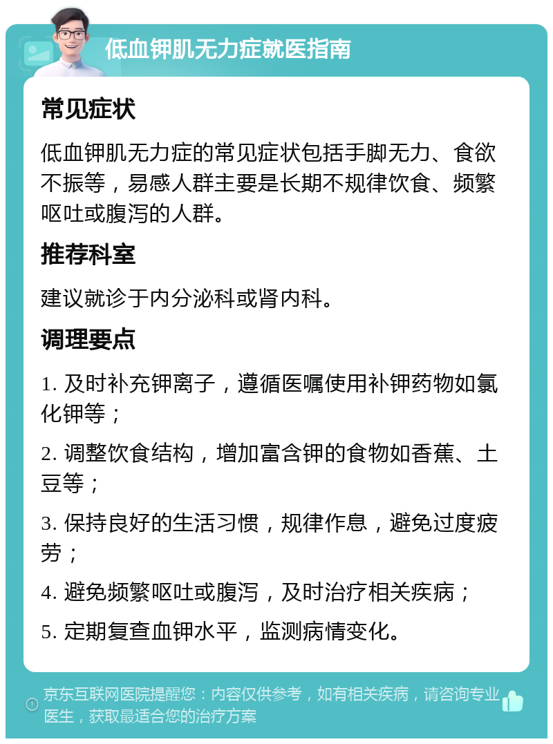 低血钾肌无力症就医指南 常见症状 低血钾肌无力症的常见症状包括手脚无力、食欲不振等，易感人群主要是长期不规律饮食、频繁呕吐或腹泻的人群。 推荐科室 建议就诊于内分泌科或肾内科。 调理要点 1. 及时补充钾离子，遵循医嘱使用补钾药物如氯化钾等； 2. 调整饮食结构，增加富含钾的食物如香蕉、土豆等； 3. 保持良好的生活习惯，规律作息，避免过度疲劳； 4. 避免频繁呕吐或腹泻，及时治疗相关疾病； 5. 定期复查血钾水平，监测病情变化。