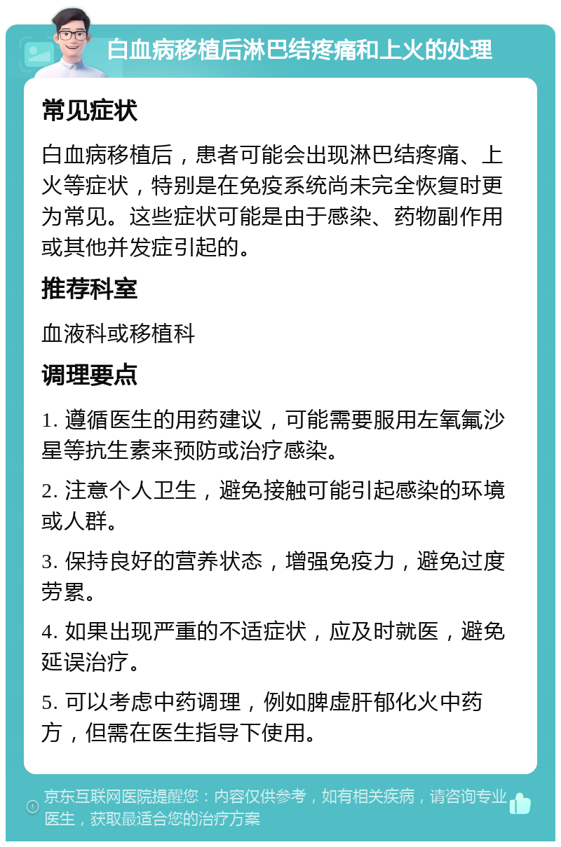 白血病移植后淋巴结疼痛和上火的处理 常见症状 白血病移植后，患者可能会出现淋巴结疼痛、上火等症状，特别是在免疫系统尚未完全恢复时更为常见。这些症状可能是由于感染、药物副作用或其他并发症引起的。 推荐科室 血液科或移植科 调理要点 1. 遵循医生的用药建议，可能需要服用左氧氟沙星等抗生素来预防或治疗感染。 2. 注意个人卫生，避免接触可能引起感染的环境或人群。 3. 保持良好的营养状态，增强免疫力，避免过度劳累。 4. 如果出现严重的不适症状，应及时就医，避免延误治疗。 5. 可以考虑中药调理，例如脾虚肝郁化火中药方，但需在医生指导下使用。