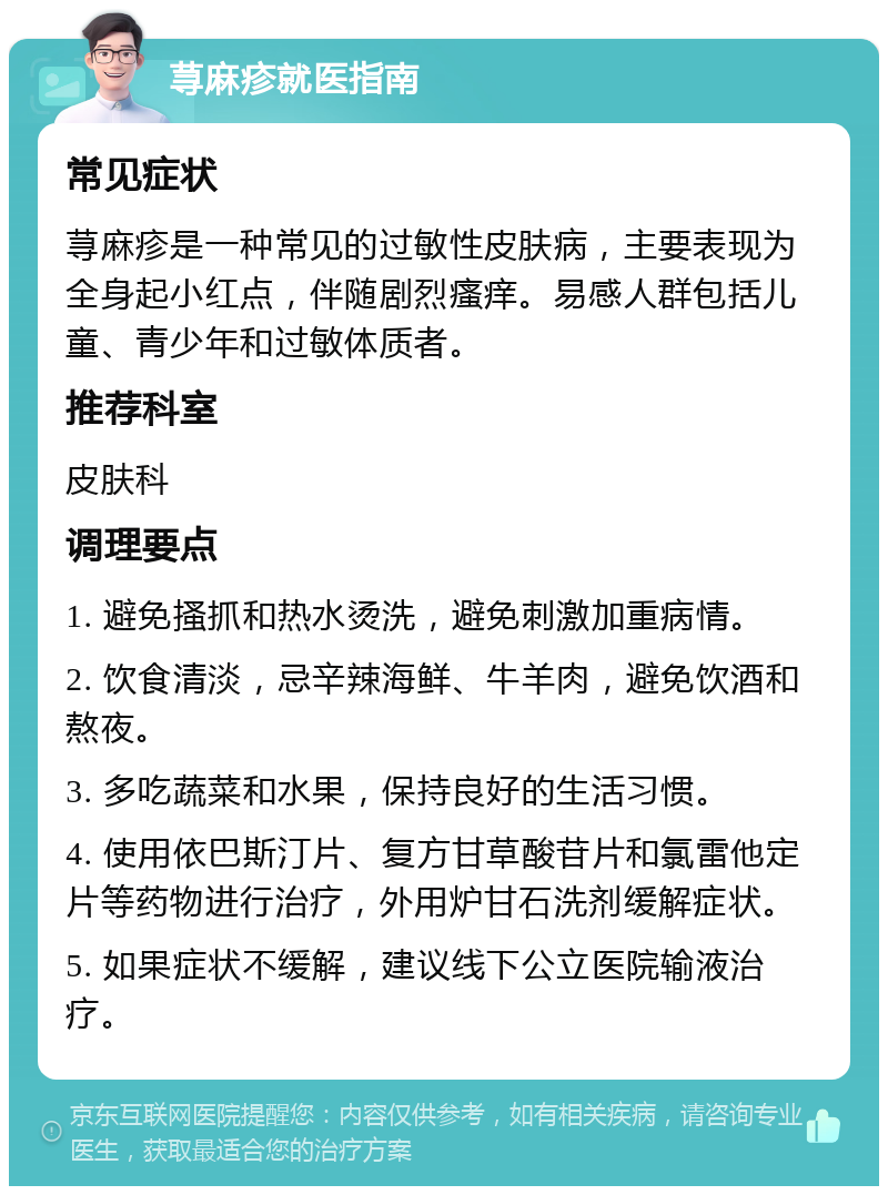 荨麻疹就医指南 常见症状 荨麻疹是一种常见的过敏性皮肤病，主要表现为全身起小红点，伴随剧烈瘙痒。易感人群包括儿童、青少年和过敏体质者。 推荐科室 皮肤科 调理要点 1. 避免搔抓和热水烫洗，避免刺激加重病情。 2. 饮食清淡，忌辛辣海鲜、牛羊肉，避免饮酒和熬夜。 3. 多吃蔬菜和水果，保持良好的生活习惯。 4. 使用依巴斯汀片、复方甘草酸苷片和氯雷他定片等药物进行治疗，外用炉甘石洗剂缓解症状。 5. 如果症状不缓解，建议线下公立医院输液治疗。