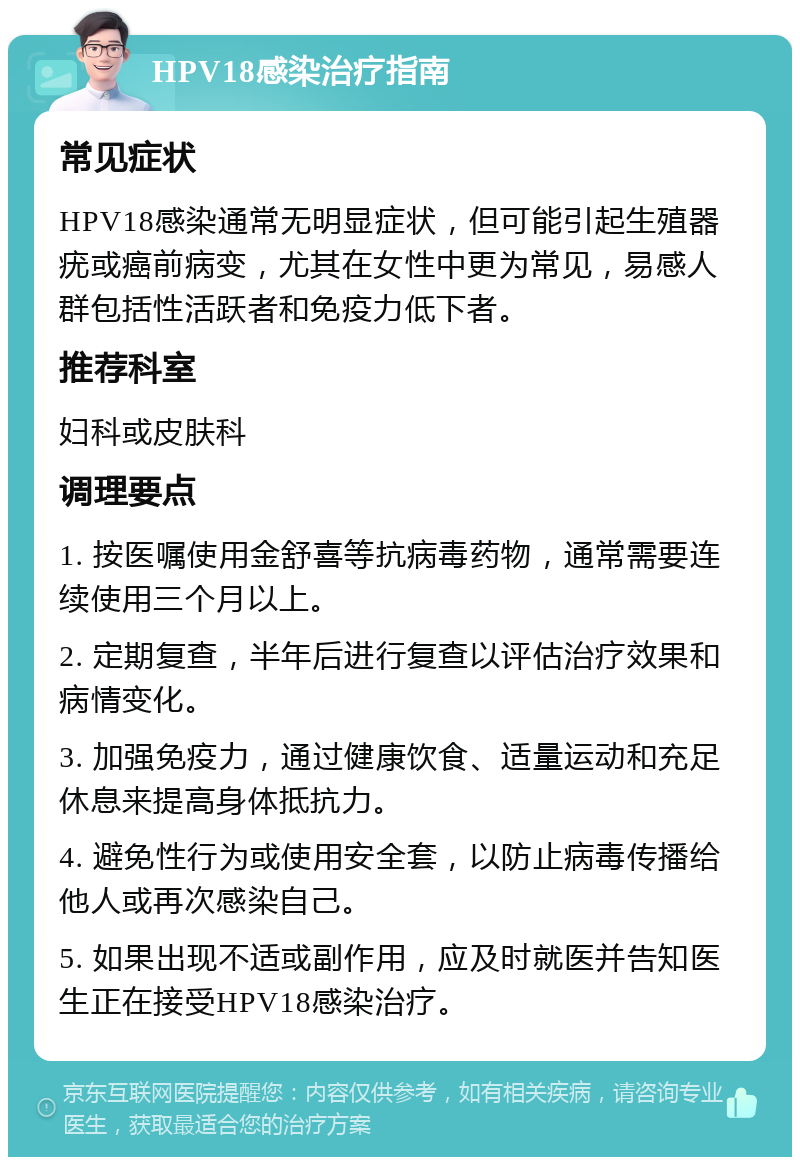 HPV18感染治疗指南 常见症状 HPV18感染通常无明显症状，但可能引起生殖器疣或癌前病变，尤其在女性中更为常见，易感人群包括性活跃者和免疫力低下者。 推荐科室 妇科或皮肤科 调理要点 1. 按医嘱使用金舒喜等抗病毒药物，通常需要连续使用三个月以上。 2. 定期复查，半年后进行复查以评估治疗效果和病情变化。 3. 加强免疫力，通过健康饮食、适量运动和充足休息来提高身体抵抗力。 4. 避免性行为或使用安全套，以防止病毒传播给他人或再次感染自己。 5. 如果出现不适或副作用，应及时就医并告知医生正在接受HPV18感染治疗。