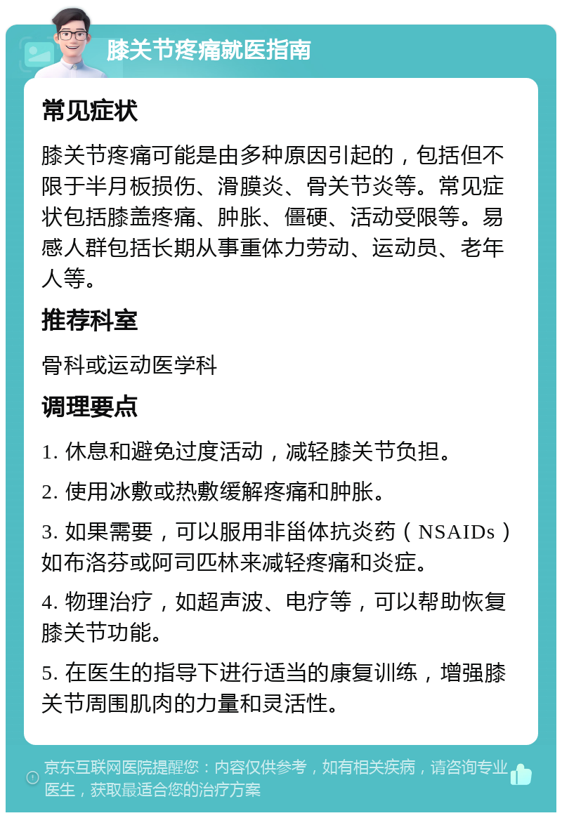 膝关节疼痛就医指南 常见症状 膝关节疼痛可能是由多种原因引起的，包括但不限于半月板损伤、滑膜炎、骨关节炎等。常见症状包括膝盖疼痛、肿胀、僵硬、活动受限等。易感人群包括长期从事重体力劳动、运动员、老年人等。 推荐科室 骨科或运动医学科 调理要点 1. 休息和避免过度活动，减轻膝关节负担。 2. 使用冰敷或热敷缓解疼痛和肿胀。 3. 如果需要，可以服用非甾体抗炎药（NSAIDs）如布洛芬或阿司匹林来减轻疼痛和炎症。 4. 物理治疗，如超声波、电疗等，可以帮助恢复膝关节功能。 5. 在医生的指导下进行适当的康复训练，增强膝关节周围肌肉的力量和灵活性。