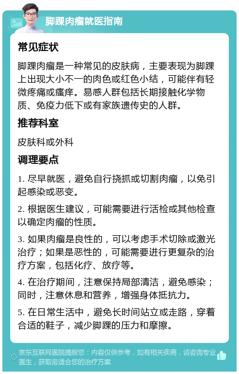 脚踝肉瘤就医指南 常见症状 脚踝肉瘤是一种常见的皮肤病，主要表现为脚踝上出现大小不一的肉色或红色小结，可能伴有轻微疼痛或瘙痒。易感人群包括长期接触化学物质、免疫力低下或有家族遗传史的人群。 推荐科室 皮肤科或外科 调理要点 1. 尽早就医，避免自行挠抓或切割肉瘤，以免引起感染或恶变。 2. 根据医生建议，可能需要进行活检或其他检查以确定肉瘤的性质。 3. 如果肉瘤是良性的，可以考虑手术切除或激光治疗；如果是恶性的，可能需要进行更复杂的治疗方案，包括化疗、放疗等。 4. 在治疗期间，注意保持局部清洁，避免感染；同时，注意休息和营养，增强身体抵抗力。 5. 在日常生活中，避免长时间站立或走路，穿着合适的鞋子，减少脚踝的压力和摩擦。