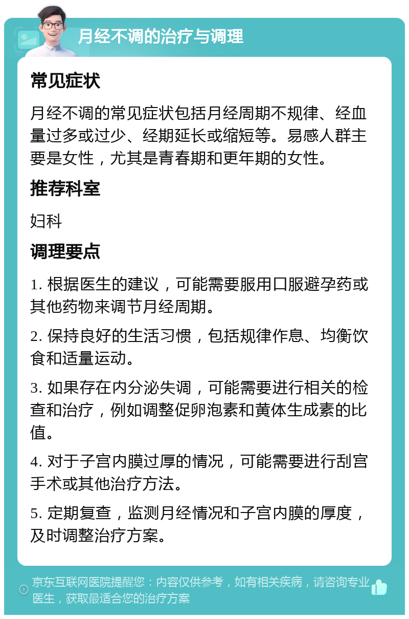 月经不调的治疗与调理 常见症状 月经不调的常见症状包括月经周期不规律、经血量过多或过少、经期延长或缩短等。易感人群主要是女性，尤其是青春期和更年期的女性。 推荐科室 妇科 调理要点 1. 根据医生的建议，可能需要服用口服避孕药或其他药物来调节月经周期。 2. 保持良好的生活习惯，包括规律作息、均衡饮食和适量运动。 3. 如果存在内分泌失调，可能需要进行相关的检查和治疗，例如调整促卵泡素和黄体生成素的比值。 4. 对于子宫内膜过厚的情况，可能需要进行刮宫手术或其他治疗方法。 5. 定期复查，监测月经情况和子宫内膜的厚度，及时调整治疗方案。