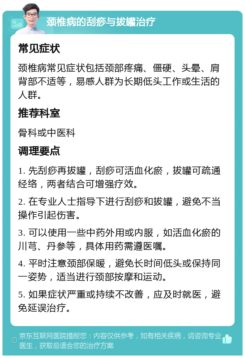 颈椎病的刮痧与拔罐治疗 常见症状 颈椎病常见症状包括颈部疼痛、僵硬、头晕、肩背部不适等，易感人群为长期低头工作或生活的人群。 推荐科室 骨科或中医科 调理要点 1. 先刮痧再拔罐，刮痧可活血化瘀，拔罐可疏通经络，两者结合可增强疗效。 2. 在专业人士指导下进行刮痧和拔罐，避免不当操作引起伤害。 3. 可以使用一些中药外用或内服，如活血化瘀的川芎、丹参等，具体用药需遵医嘱。 4. 平时注意颈部保暖，避免长时间低头或保持同一姿势，适当进行颈部按摩和运动。 5. 如果症状严重或持续不改善，应及时就医，避免延误治疗。