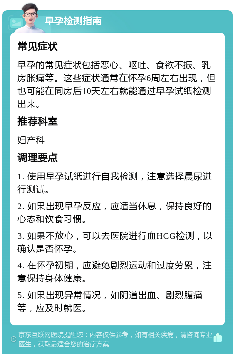 早孕检测指南 常见症状 早孕的常见症状包括恶心、呕吐、食欲不振、乳房胀痛等。这些症状通常在怀孕6周左右出现，但也可能在同房后10天左右就能通过早孕试纸检测出来。 推荐科室 妇产科 调理要点 1. 使用早孕试纸进行自我检测，注意选择晨尿进行测试。 2. 如果出现早孕反应，应适当休息，保持良好的心态和饮食习惯。 3. 如果不放心，可以去医院进行血HCG检测，以确认是否怀孕。 4. 在怀孕初期，应避免剧烈运动和过度劳累，注意保持身体健康。 5. 如果出现异常情况，如阴道出血、剧烈腹痛等，应及时就医。