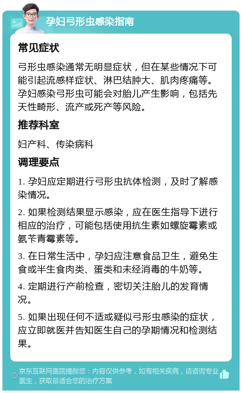 孕妇弓形虫感染指南 常见症状 弓形虫感染通常无明显症状，但在某些情况下可能引起流感样症状、淋巴结肿大、肌肉疼痛等。孕妇感染弓形虫可能会对胎儿产生影响，包括先天性畸形、流产或死产等风险。 推荐科室 妇产科、传染病科 调理要点 1. 孕妇应定期进行弓形虫抗体检测，及时了解感染情况。 2. 如果检测结果显示感染，应在医生指导下进行相应的治疗，可能包括使用抗生素如螺旋霉素或氨苄青霉素等。 3. 在日常生活中，孕妇应注意食品卫生，避免生食或半生食肉类、蛋类和未经消毒的牛奶等。 4. 定期进行产前检查，密切关注胎儿的发育情况。 5. 如果出现任何不适或疑似弓形虫感染的症状，应立即就医并告知医生自己的孕期情况和检测结果。