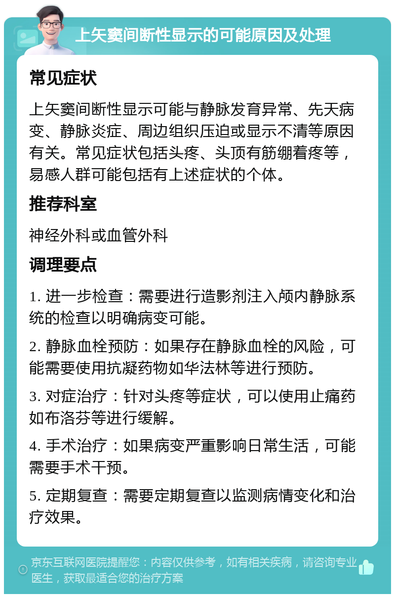 上矢窦间断性显示的可能原因及处理 常见症状 上矢窦间断性显示可能与静脉发育异常、先天病变、静脉炎症、周边组织压迫或显示不清等原因有关。常见症状包括头疼、头顶有筋绷着疼等，易感人群可能包括有上述症状的个体。 推荐科室 神经外科或血管外科 调理要点 1. 进一步检查：需要进行造影剂注入颅内静脉系统的检查以明确病变可能。 2. 静脉血栓预防：如果存在静脉血栓的风险，可能需要使用抗凝药物如华法林等进行预防。 3. 对症治疗：针对头疼等症状，可以使用止痛药如布洛芬等进行缓解。 4. 手术治疗：如果病变严重影响日常生活，可能需要手术干预。 5. 定期复查：需要定期复查以监测病情变化和治疗效果。