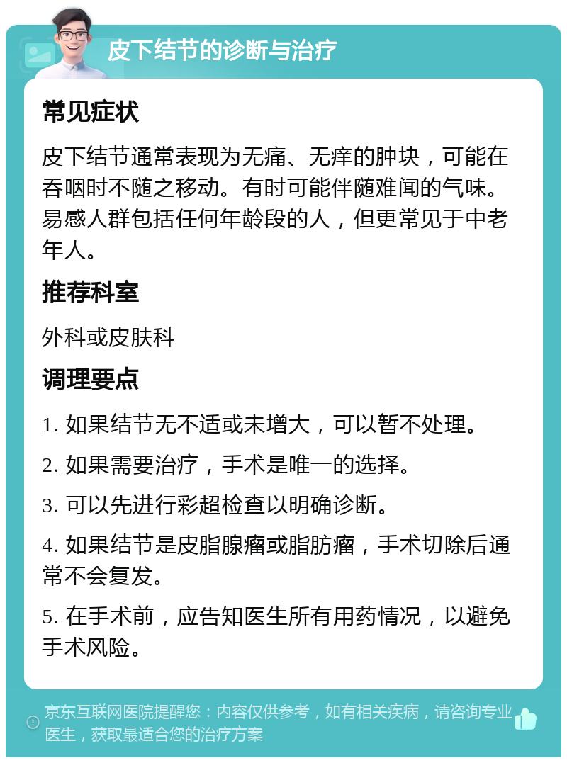 皮下结节的诊断与治疗 常见症状 皮下结节通常表现为无痛、无痒的肿块，可能在吞咽时不随之移动。有时可能伴随难闻的气味。易感人群包括任何年龄段的人，但更常见于中老年人。 推荐科室 外科或皮肤科 调理要点 1. 如果结节无不适或未增大，可以暂不处理。 2. 如果需要治疗，手术是唯一的选择。 3. 可以先进行彩超检查以明确诊断。 4. 如果结节是皮脂腺瘤或脂肪瘤，手术切除后通常不会复发。 5. 在手术前，应告知医生所有用药情况，以避免手术风险。