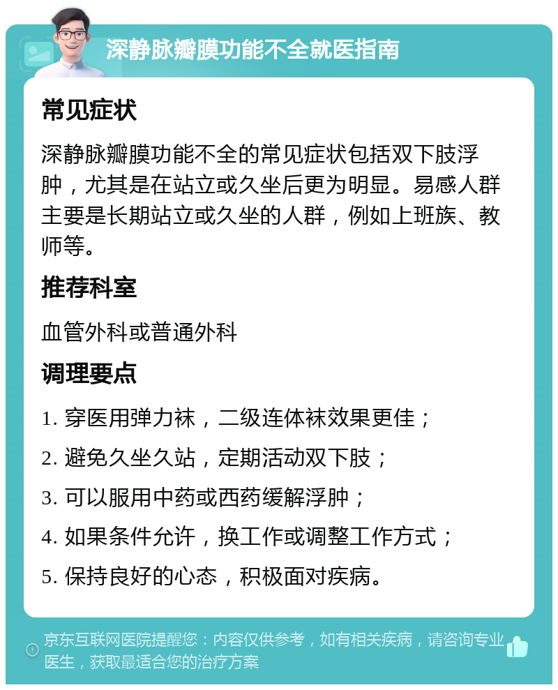 深静脉瓣膜功能不全就医指南 常见症状 深静脉瓣膜功能不全的常见症状包括双下肢浮肿，尤其是在站立或久坐后更为明显。易感人群主要是长期站立或久坐的人群，例如上班族、教师等。 推荐科室 血管外科或普通外科 调理要点 1. 穿医用弹力袜，二级连体袜效果更佳； 2. 避免久坐久站，定期活动双下肢； 3. 可以服用中药或西药缓解浮肿； 4. 如果条件允许，换工作或调整工作方式； 5. 保持良好的心态，积极面对疾病。