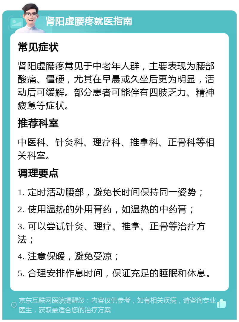 肾阳虚腰疼就医指南 常见症状 肾阳虚腰疼常见于中老年人群，主要表现为腰部酸痛、僵硬，尤其在早晨或久坐后更为明显，活动后可缓解。部分患者可能伴有四肢乏力、精神疲惫等症状。 推荐科室 中医科、针灸科、理疗科、推拿科、正骨科等相关科室。 调理要点 1. 定时活动腰部，避免长时间保持同一姿势； 2. 使用温热的外用膏药，如温热的中药膏； 3. 可以尝试针灸、理疗、推拿、正骨等治疗方法； 4. 注意保暖，避免受凉； 5. 合理安排作息时间，保证充足的睡眠和休息。