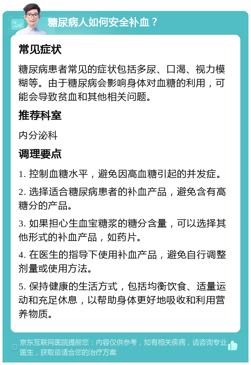 糖尿病人如何安全补血？ 常见症状 糖尿病患者常见的症状包括多尿、口渴、视力模糊等。由于糖尿病会影响身体对血糖的利用，可能会导致贫血和其他相关问题。 推荐科室 内分泌科 调理要点 1. 控制血糖水平，避免因高血糖引起的并发症。 2. 选择适合糖尿病患者的补血产品，避免含有高糖分的产品。 3. 如果担心生血宝糖浆的糖分含量，可以选择其他形式的补血产品，如药片。 4. 在医生的指导下使用补血产品，避免自行调整剂量或使用方法。 5. 保持健康的生活方式，包括均衡饮食、适量运动和充足休息，以帮助身体更好地吸收和利用营养物质。