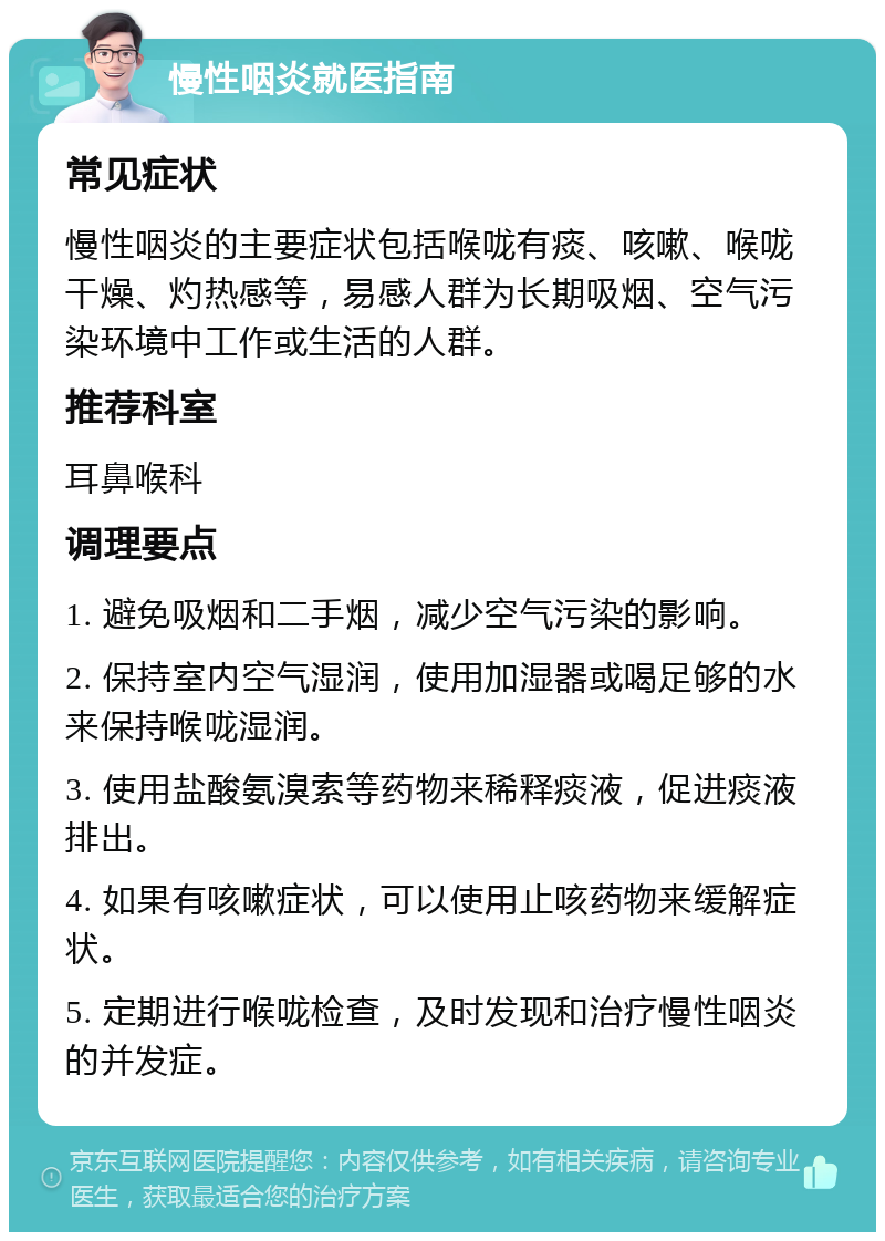 慢性咽炎就医指南 常见症状 慢性咽炎的主要症状包括喉咙有痰、咳嗽、喉咙干燥、灼热感等，易感人群为长期吸烟、空气污染环境中工作或生活的人群。 推荐科室 耳鼻喉科 调理要点 1. 避免吸烟和二手烟，减少空气污染的影响。 2. 保持室内空气湿润，使用加湿器或喝足够的水来保持喉咙湿润。 3. 使用盐酸氨溴索等药物来稀释痰液，促进痰液排出。 4. 如果有咳嗽症状，可以使用止咳药物来缓解症状。 5. 定期进行喉咙检查，及时发现和治疗慢性咽炎的并发症。