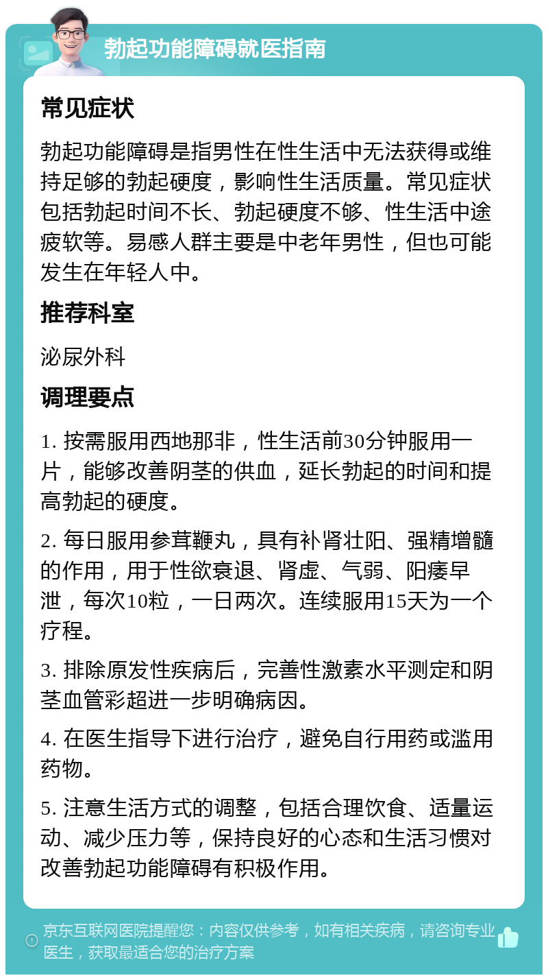 勃起功能障碍就医指南 常见症状 勃起功能障碍是指男性在性生活中无法获得或维持足够的勃起硬度，影响性生活质量。常见症状包括勃起时间不长、勃起硬度不够、性生活中途疲软等。易感人群主要是中老年男性，但也可能发生在年轻人中。 推荐科室 泌尿外科 调理要点 1. 按需服用西地那非，性生活前30分钟服用一片，能够改善阴茎的供血，延长勃起的时间和提高勃起的硬度。 2. 每日服用参茸鞭丸，具有补肾壮阳、强精增髓的作用，用于性欲衰退、肾虚、气弱、阳痿早泄，每次10粒，一日两次。连续服用15天为一个疗程。 3. 排除原发性疾病后，完善性激素水平测定和阴茎血管彩超进一步明确病因。 4. 在医生指导下进行治疗，避免自行用药或滥用药物。 5. 注意生活方式的调整，包括合理饮食、适量运动、减少压力等，保持良好的心态和生活习惯对改善勃起功能障碍有积极作用。