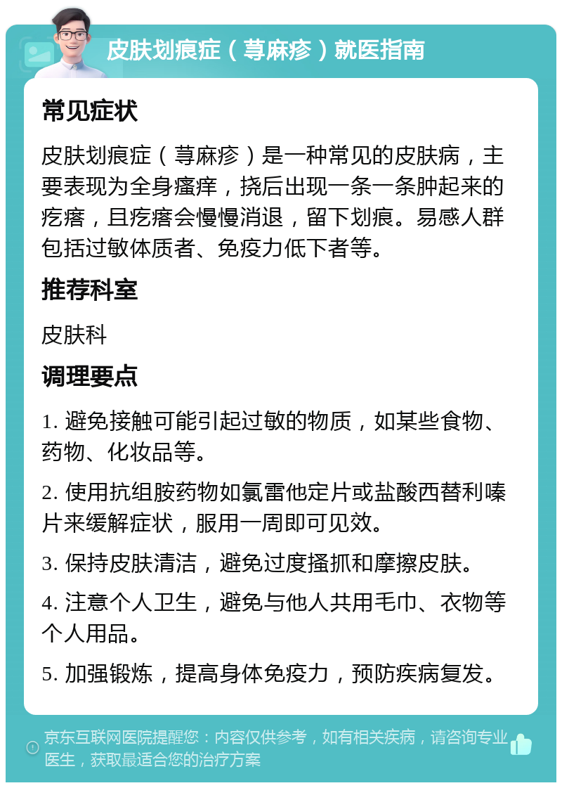 皮肤划痕症（荨麻疹）就医指南 常见症状 皮肤划痕症（荨麻疹）是一种常见的皮肤病，主要表现为全身瘙痒，挠后出现一条一条肿起来的疙瘩，且疙瘩会慢慢消退，留下划痕。易感人群包括过敏体质者、免疫力低下者等。 推荐科室 皮肤科 调理要点 1. 避免接触可能引起过敏的物质，如某些食物、药物、化妆品等。 2. 使用抗组胺药物如氯雷他定片或盐酸西替利嗪片来缓解症状，服用一周即可见效。 3. 保持皮肤清洁，避免过度搔抓和摩擦皮肤。 4. 注意个人卫生，避免与他人共用毛巾、衣物等个人用品。 5. 加强锻炼，提高身体免疫力，预防疾病复发。