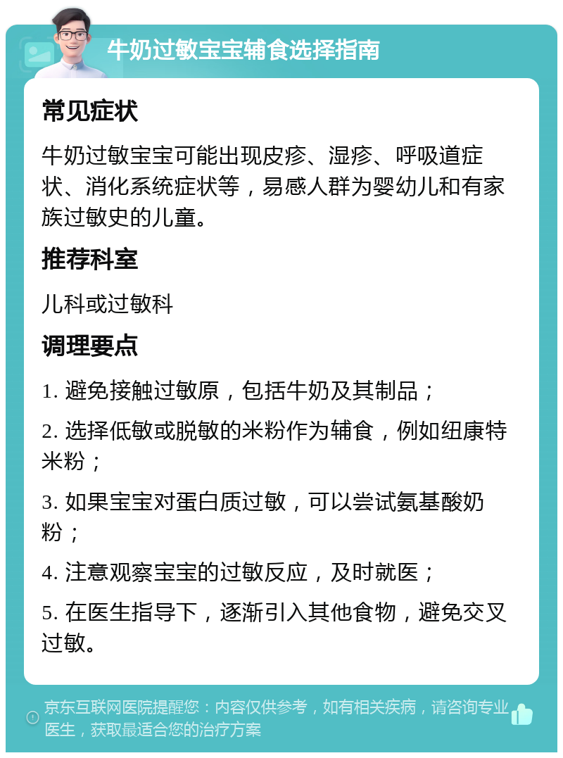 牛奶过敏宝宝辅食选择指南 常见症状 牛奶过敏宝宝可能出现皮疹、湿疹、呼吸道症状、消化系统症状等，易感人群为婴幼儿和有家族过敏史的儿童。 推荐科室 儿科或过敏科 调理要点 1. 避免接触过敏原，包括牛奶及其制品； 2. 选择低敏或脱敏的米粉作为辅食，例如纽康特米粉； 3. 如果宝宝对蛋白质过敏，可以尝试氨基酸奶粉； 4. 注意观察宝宝的过敏反应，及时就医； 5. 在医生指导下，逐渐引入其他食物，避免交叉过敏。