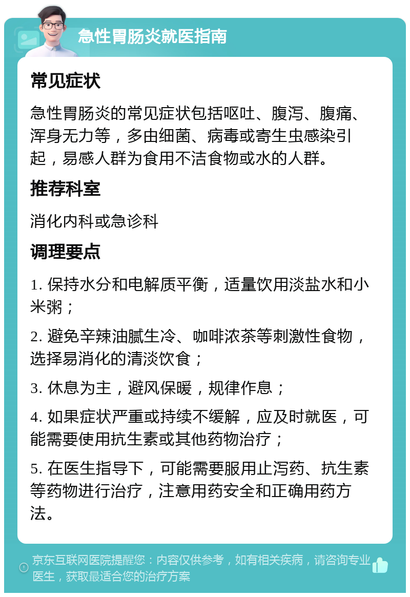 急性胃肠炎就医指南 常见症状 急性胃肠炎的常见症状包括呕吐、腹泻、腹痛、浑身无力等，多由细菌、病毒或寄生虫感染引起，易感人群为食用不洁食物或水的人群。 推荐科室 消化内科或急诊科 调理要点 1. 保持水分和电解质平衡，适量饮用淡盐水和小米粥； 2. 避免辛辣油腻生冷、咖啡浓茶等刺激性食物，选择易消化的清淡饮食； 3. 休息为主，避风保暖，规律作息； 4. 如果症状严重或持续不缓解，应及时就医，可能需要使用抗生素或其他药物治疗； 5. 在医生指导下，可能需要服用止泻药、抗生素等药物进行治疗，注意用药安全和正确用药方法。