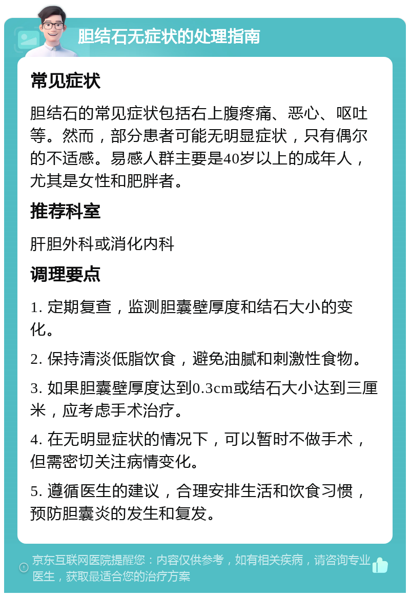 胆结石无症状的处理指南 常见症状 胆结石的常见症状包括右上腹疼痛、恶心、呕吐等。然而，部分患者可能无明显症状，只有偶尔的不适感。易感人群主要是40岁以上的成年人，尤其是女性和肥胖者。 推荐科室 肝胆外科或消化内科 调理要点 1. 定期复查，监测胆囊壁厚度和结石大小的变化。 2. 保持清淡低脂饮食，避免油腻和刺激性食物。 3. 如果胆囊壁厚度达到0.3cm或结石大小达到三厘米，应考虑手术治疗。 4. 在无明显症状的情况下，可以暂时不做手术，但需密切关注病情变化。 5. 遵循医生的建议，合理安排生活和饮食习惯，预防胆囊炎的发生和复发。