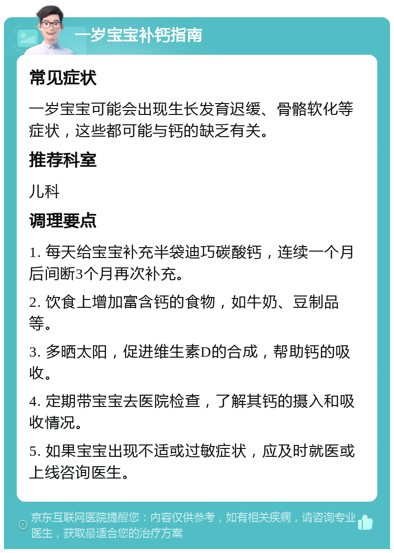 一岁宝宝补钙指南 常见症状 一岁宝宝可能会出现生长发育迟缓、骨骼软化等症状，这些都可能与钙的缺乏有关。 推荐科室 儿科 调理要点 1. 每天给宝宝补充半袋迪巧碳酸钙，连续一个月后间断3个月再次补充。 2. 饮食上增加富含钙的食物，如牛奶、豆制品等。 3. 多晒太阳，促进维生素D的合成，帮助钙的吸收。 4. 定期带宝宝去医院检查，了解其钙的摄入和吸收情况。 5. 如果宝宝出现不适或过敏症状，应及时就医或上线咨询医生。