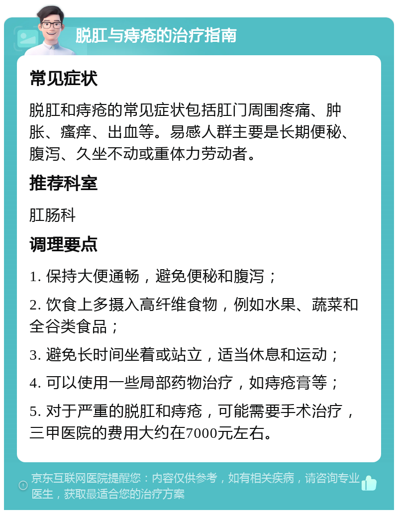 脱肛与痔疮的治疗指南 常见症状 脱肛和痔疮的常见症状包括肛门周围疼痛、肿胀、瘙痒、出血等。易感人群主要是长期便秘、腹泻、久坐不动或重体力劳动者。 推荐科室 肛肠科 调理要点 1. 保持大便通畅，避免便秘和腹泻； 2. 饮食上多摄入高纤维食物，例如水果、蔬菜和全谷类食品； 3. 避免长时间坐着或站立，适当休息和运动； 4. 可以使用一些局部药物治疗，如痔疮膏等； 5. 对于严重的脱肛和痔疮，可能需要手术治疗，三甲医院的费用大约在7000元左右。