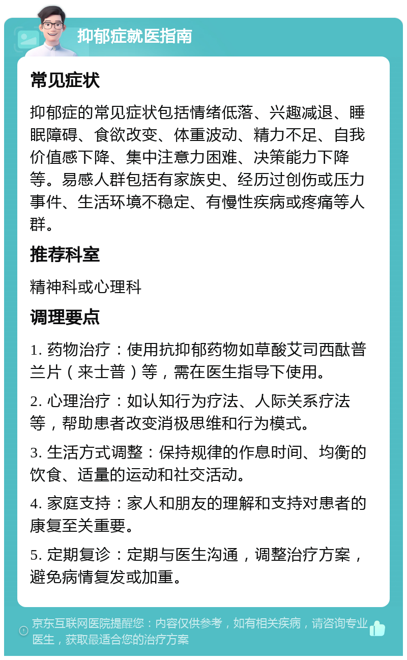 抑郁症就医指南 常见症状 抑郁症的常见症状包括情绪低落、兴趣减退、睡眠障碍、食欲改变、体重波动、精力不足、自我价值感下降、集中注意力困难、决策能力下降等。易感人群包括有家族史、经历过创伤或压力事件、生活环境不稳定、有慢性疾病或疼痛等人群。 推荐科室 精神科或心理科 调理要点 1. 药物治疗：使用抗抑郁药物如草酸艾司西酞普兰片（来士普）等，需在医生指导下使用。 2. 心理治疗：如认知行为疗法、人际关系疗法等，帮助患者改变消极思维和行为模式。 3. 生活方式调整：保持规律的作息时间、均衡的饮食、适量的运动和社交活动。 4. 家庭支持：家人和朋友的理解和支持对患者的康复至关重要。 5. 定期复诊：定期与医生沟通，调整治疗方案，避免病情复发或加重。