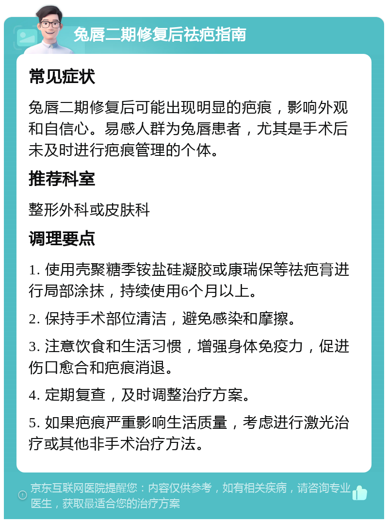 兔唇二期修复后祛疤指南 常见症状 兔唇二期修复后可能出现明显的疤痕，影响外观和自信心。易感人群为兔唇患者，尤其是手术后未及时进行疤痕管理的个体。 推荐科室 整形外科或皮肤科 调理要点 1. 使用壳聚糖季铵盐硅凝胶或康瑞保等祛疤膏进行局部涂抹，持续使用6个月以上。 2. 保持手术部位清洁，避免感染和摩擦。 3. 注意饮食和生活习惯，增强身体免疫力，促进伤口愈合和疤痕消退。 4. 定期复查，及时调整治疗方案。 5. 如果疤痕严重影响生活质量，考虑进行激光治疗或其他非手术治疗方法。