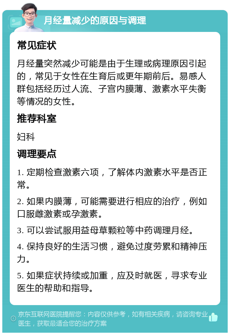 月经量减少的原因与调理 常见症状 月经量突然减少可能是由于生理或病理原因引起的，常见于女性在生育后或更年期前后。易感人群包括经历过人流、子宫内膜薄、激素水平失衡等情况的女性。 推荐科室 妇科 调理要点 1. 定期检查激素六项，了解体内激素水平是否正常。 2. 如果内膜薄，可能需要进行相应的治疗，例如口服雌激素或孕激素。 3. 可以尝试服用益母草颗粒等中药调理月经。 4. 保持良好的生活习惯，避免过度劳累和精神压力。 5. 如果症状持续或加重，应及时就医，寻求专业医生的帮助和指导。