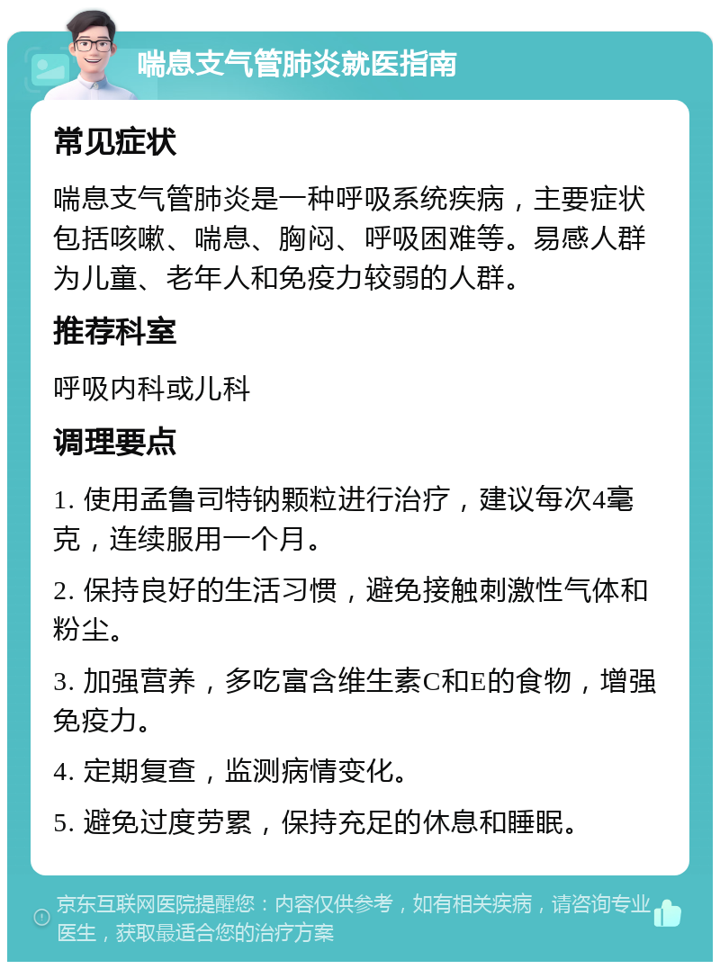 喘息支气管肺炎就医指南 常见症状 喘息支气管肺炎是一种呼吸系统疾病，主要症状包括咳嗽、喘息、胸闷、呼吸困难等。易感人群为儿童、老年人和免疫力较弱的人群。 推荐科室 呼吸内科或儿科 调理要点 1. 使用孟鲁司特钠颗粒进行治疗，建议每次4毫克，连续服用一个月。 2. 保持良好的生活习惯，避免接触刺激性气体和粉尘。 3. 加强营养，多吃富含维生素C和E的食物，增强免疫力。 4. 定期复查，监测病情变化。 5. 避免过度劳累，保持充足的休息和睡眠。