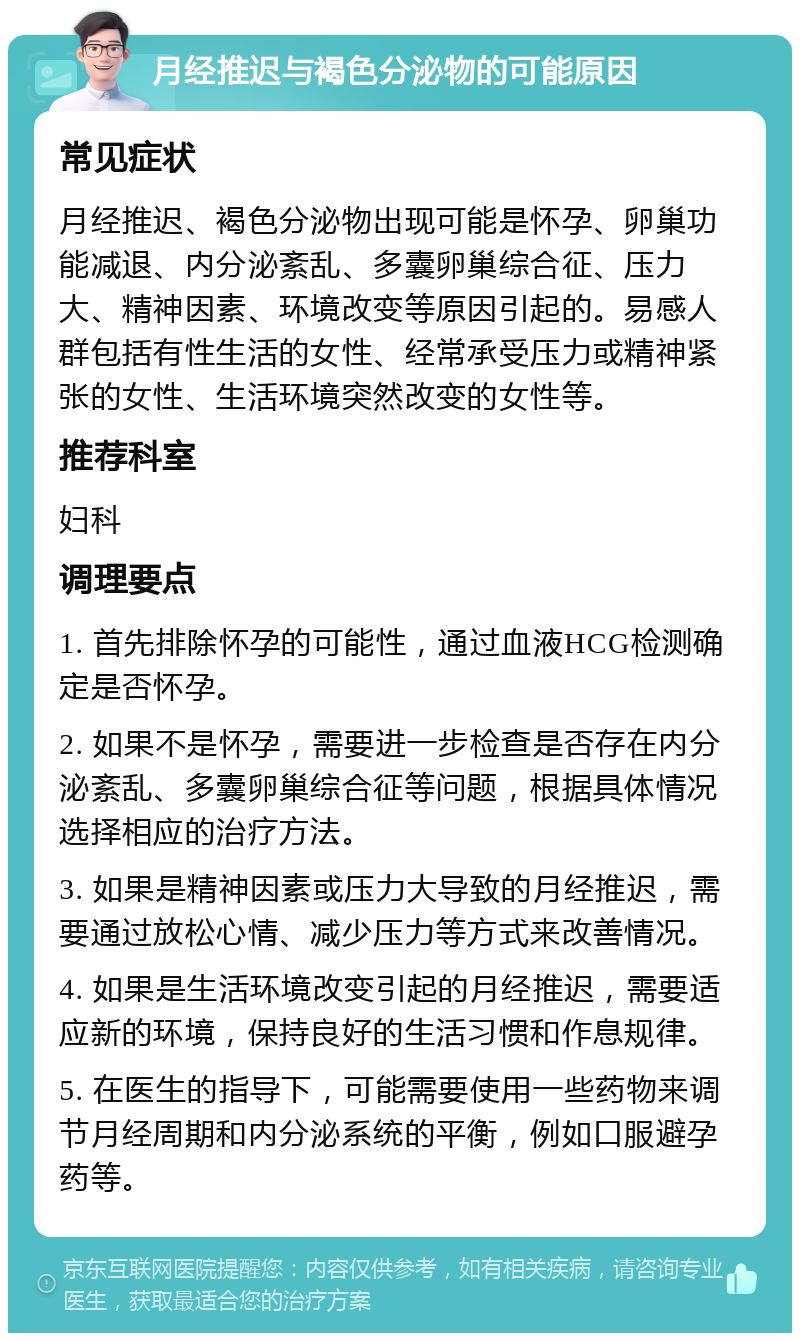 月经推迟与褐色分泌物的可能原因 常见症状 月经推迟、褐色分泌物出现可能是怀孕、卵巢功能减退、内分泌紊乱、多囊卵巢综合征、压力大、精神因素、环境改变等原因引起的。易感人群包括有性生活的女性、经常承受压力或精神紧张的女性、生活环境突然改变的女性等。 推荐科室 妇科 调理要点 1. 首先排除怀孕的可能性，通过血液HCG检测确定是否怀孕。 2. 如果不是怀孕，需要进一步检查是否存在内分泌紊乱、多囊卵巢综合征等问题，根据具体情况选择相应的治疗方法。 3. 如果是精神因素或压力大导致的月经推迟，需要通过放松心情、减少压力等方式来改善情况。 4. 如果是生活环境改变引起的月经推迟，需要适应新的环境，保持良好的生活习惯和作息规律。 5. 在医生的指导下，可能需要使用一些药物来调节月经周期和内分泌系统的平衡，例如口服避孕药等。