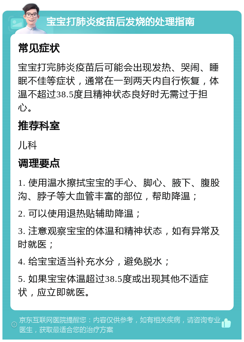 宝宝打肺炎疫苗后发烧的处理指南 常见症状 宝宝打完肺炎疫苗后可能会出现发热、哭闹、睡眠不佳等症状，通常在一到两天内自行恢复，体温不超过38.5度且精神状态良好时无需过于担心。 推荐科室 儿科 调理要点 1. 使用温水擦拭宝宝的手心、脚心、腋下、腹股沟、脖子等大血管丰富的部位，帮助降温； 2. 可以使用退热贴辅助降温； 3. 注意观察宝宝的体温和精神状态，如有异常及时就医； 4. 给宝宝适当补充水分，避免脱水； 5. 如果宝宝体温超过38.5度或出现其他不适症状，应立即就医。