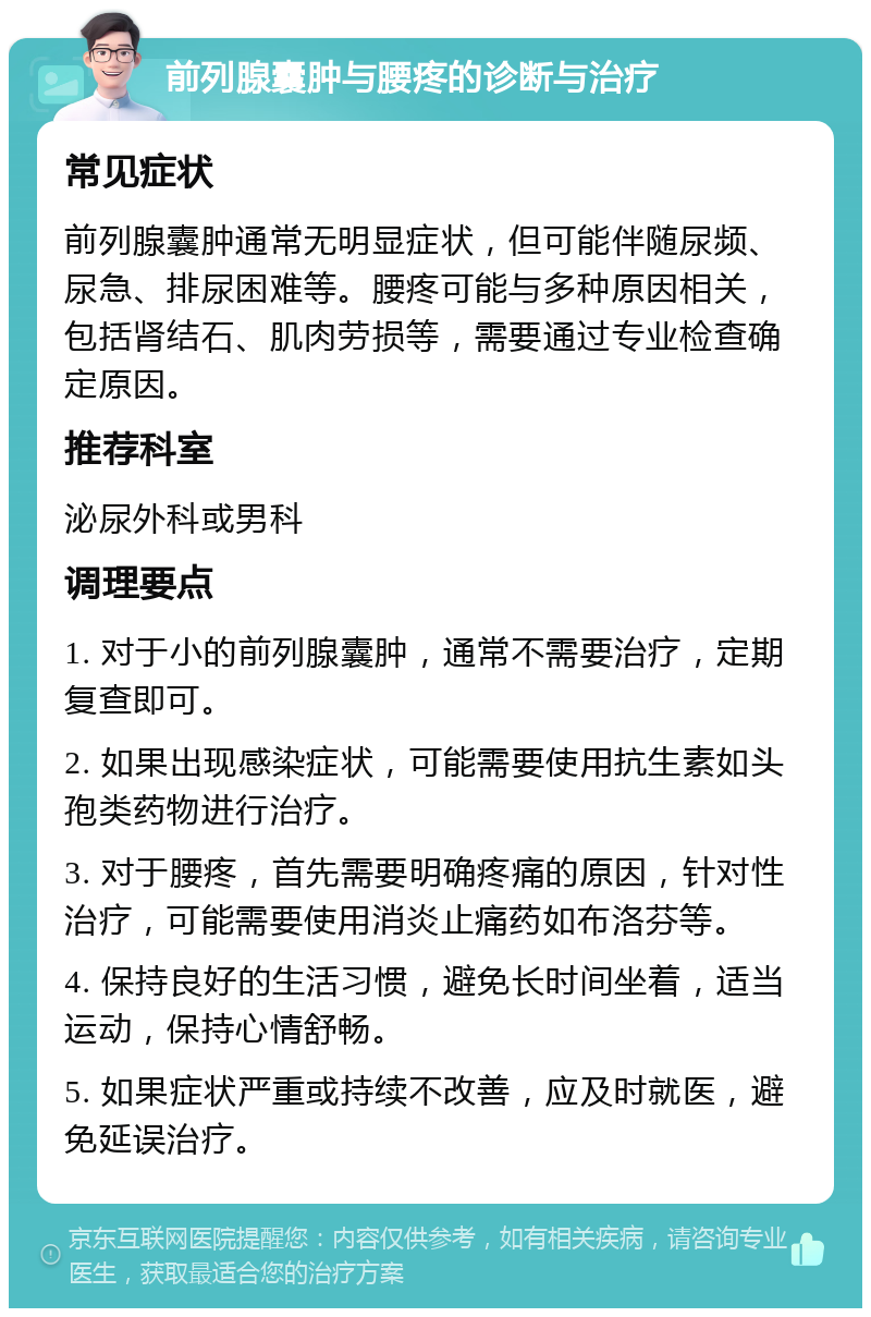 前列腺囊肿与腰疼的诊断与治疗 常见症状 前列腺囊肿通常无明显症状，但可能伴随尿频、尿急、排尿困难等。腰疼可能与多种原因相关，包括肾结石、肌肉劳损等，需要通过专业检查确定原因。 推荐科室 泌尿外科或男科 调理要点 1. 对于小的前列腺囊肿，通常不需要治疗，定期复查即可。 2. 如果出现感染症状，可能需要使用抗生素如头孢类药物进行治疗。 3. 对于腰疼，首先需要明确疼痛的原因，针对性治疗，可能需要使用消炎止痛药如布洛芬等。 4. 保持良好的生活习惯，避免长时间坐着，适当运动，保持心情舒畅。 5. 如果症状严重或持续不改善，应及时就医，避免延误治疗。