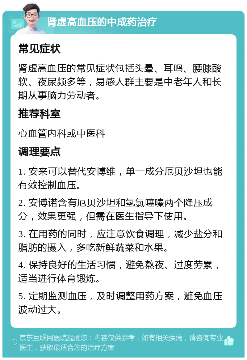 肾虚高血压的中成药治疗 常见症状 肾虚高血压的常见症状包括头晕、耳鸣、腰膝酸软、夜尿频多等，易感人群主要是中老年人和长期从事脑力劳动者。 推荐科室 心血管内科或中医科 调理要点 1. 安来可以替代安博维，单一成分厄贝沙坦也能有效控制血压。 2. 安博诺含有厄贝沙坦和氢氯噻嗪两个降压成分，效果更强，但需在医生指导下使用。 3. 在用药的同时，应注意饮食调理，减少盐分和脂肪的摄入，多吃新鲜蔬菜和水果。 4. 保持良好的生活习惯，避免熬夜、过度劳累，适当进行体育锻炼。 5. 定期监测血压，及时调整用药方案，避免血压波动过大。