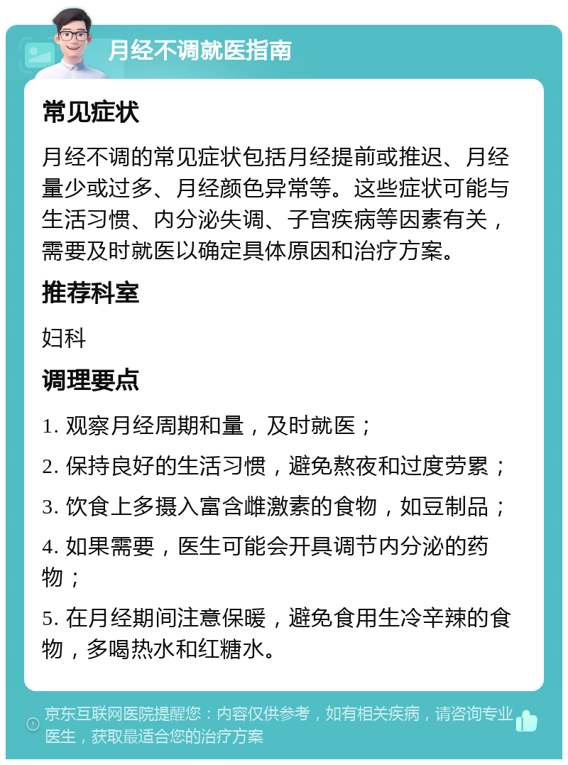 月经不调就医指南 常见症状 月经不调的常见症状包括月经提前或推迟、月经量少或过多、月经颜色异常等。这些症状可能与生活习惯、内分泌失调、子宫疾病等因素有关，需要及时就医以确定具体原因和治疗方案。 推荐科室 妇科 调理要点 1. 观察月经周期和量，及时就医； 2. 保持良好的生活习惯，避免熬夜和过度劳累； 3. 饮食上多摄入富含雌激素的食物，如豆制品； 4. 如果需要，医生可能会开具调节内分泌的药物； 5. 在月经期间注意保暖，避免食用生冷辛辣的食物，多喝热水和红糖水。