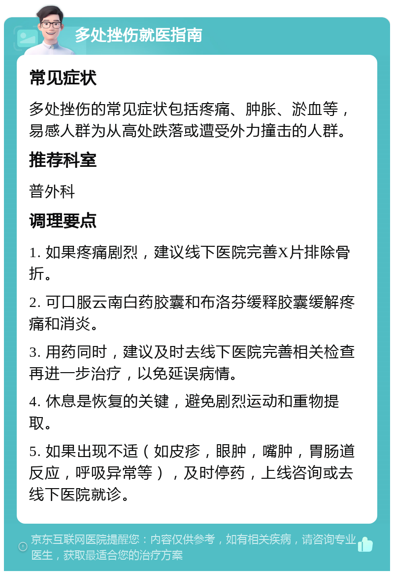 多处挫伤就医指南 常见症状 多处挫伤的常见症状包括疼痛、肿胀、淤血等，易感人群为从高处跌落或遭受外力撞击的人群。 推荐科室 普外科 调理要点 1. 如果疼痛剧烈，建议线下医院完善X片排除骨折。 2. 可口服云南白药胶囊和布洛芬缓释胶囊缓解疼痛和消炎。 3. 用药同时，建议及时去线下医院完善相关检查再进一步治疗，以免延误病情。 4. 休息是恢复的关键，避免剧烈运动和重物提取。 5. 如果出现不适（如皮疹，眼肿，嘴肿，胃肠道反应，呼吸异常等），及时停药，上线咨询或去线下医院就诊。