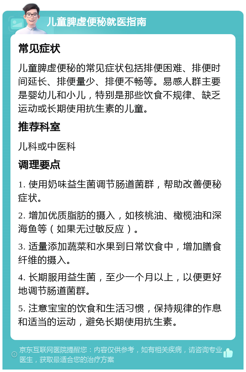 儿童脾虚便秘就医指南 常见症状 儿童脾虚便秘的常见症状包括排便困难、排便时间延长、排便量少、排便不畅等。易感人群主要是婴幼儿和小儿，特别是那些饮食不规律、缺乏运动或长期使用抗生素的儿童。 推荐科室 儿科或中医科 调理要点 1. 使用奶味益生菌调节肠道菌群，帮助改善便秘症状。 2. 增加优质脂肪的摄入，如核桃油、橄榄油和深海鱼等（如果无过敏反应）。 3. 适量添加蔬菜和水果到日常饮食中，增加膳食纤维的摄入。 4. 长期服用益生菌，至少一个月以上，以便更好地调节肠道菌群。 5. 注意宝宝的饮食和生活习惯，保持规律的作息和适当的运动，避免长期使用抗生素。