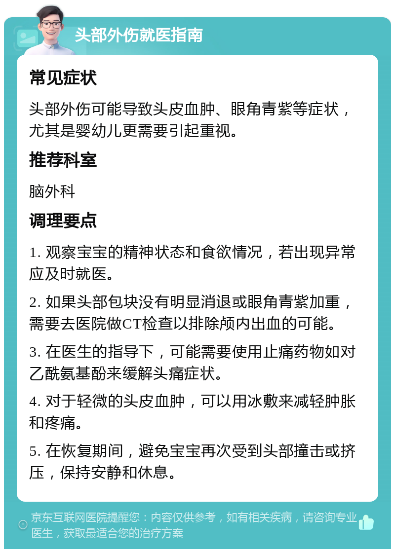 头部外伤就医指南 常见症状 头部外伤可能导致头皮血肿、眼角青紫等症状，尤其是婴幼儿更需要引起重视。 推荐科室 脑外科 调理要点 1. 观察宝宝的精神状态和食欲情况，若出现异常应及时就医。 2. 如果头部包块没有明显消退或眼角青紫加重，需要去医院做CT检查以排除颅内出血的可能。 3. 在医生的指导下，可能需要使用止痛药物如对乙酰氨基酚来缓解头痛症状。 4. 对于轻微的头皮血肿，可以用冰敷来减轻肿胀和疼痛。 5. 在恢复期间，避免宝宝再次受到头部撞击或挤压，保持安静和休息。