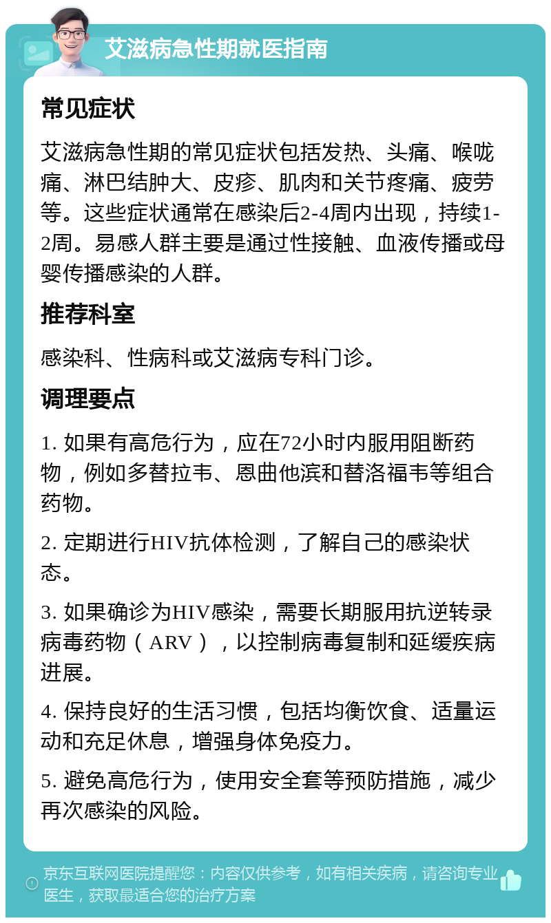 艾滋病急性期就医指南 常见症状 艾滋病急性期的常见症状包括发热、头痛、喉咙痛、淋巴结肿大、皮疹、肌肉和关节疼痛、疲劳等。这些症状通常在感染后2-4周内出现，持续1-2周。易感人群主要是通过性接触、血液传播或母婴传播感染的人群。 推荐科室 感染科、性病科或艾滋病专科门诊。 调理要点 1. 如果有高危行为，应在72小时内服用阻断药物，例如多替拉韦、恩曲他滨和替洛福韦等组合药物。 2. 定期进行HIV抗体检测，了解自己的感染状态。 3. 如果确诊为HIV感染，需要长期服用抗逆转录病毒药物（ARV），以控制病毒复制和延缓疾病进展。 4. 保持良好的生活习惯，包括均衡饮食、适量运动和充足休息，增强身体免疫力。 5. 避免高危行为，使用安全套等预防措施，减少再次感染的风险。