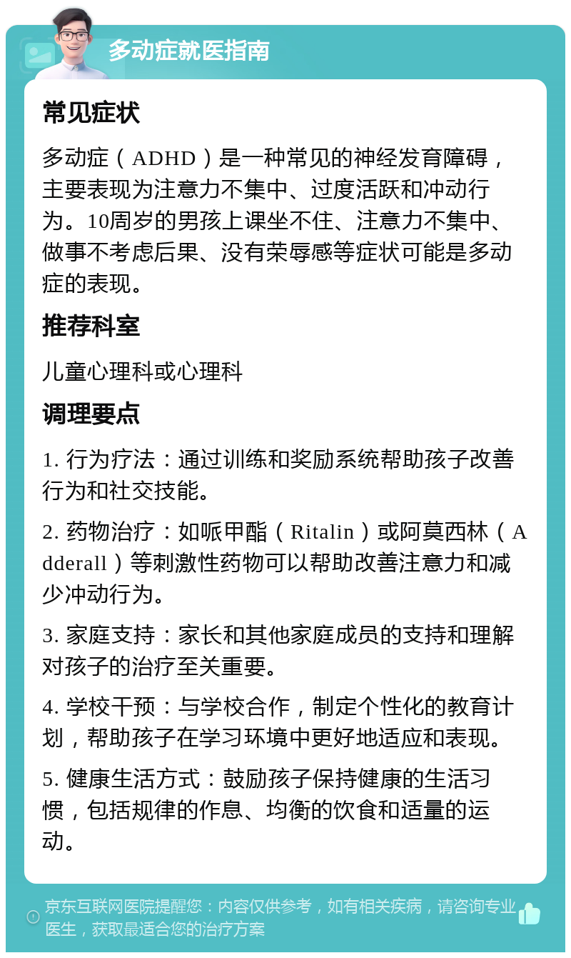 多动症就医指南 常见症状 多动症（ADHD）是一种常见的神经发育障碍，主要表现为注意力不集中、过度活跃和冲动行为。10周岁的男孩上课坐不住、注意力不集中、做事不考虑后果、没有荣辱感等症状可能是多动症的表现。 推荐科室 儿童心理科或心理科 调理要点 1. 行为疗法：通过训练和奖励系统帮助孩子改善行为和社交技能。 2. 药物治疗：如哌甲酯（Ritalin）或阿莫西林（Adderall）等刺激性药物可以帮助改善注意力和减少冲动行为。 3. 家庭支持：家长和其他家庭成员的支持和理解对孩子的治疗至关重要。 4. 学校干预：与学校合作，制定个性化的教育计划，帮助孩子在学习环境中更好地适应和表现。 5. 健康生活方式：鼓励孩子保持健康的生活习惯，包括规律的作息、均衡的饮食和适量的运动。