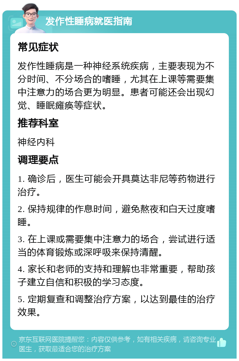 发作性睡病就医指南 常见症状 发作性睡病是一种神经系统疾病，主要表现为不分时间、不分场合的嗜睡，尤其在上课等需要集中注意力的场合更为明显。患者可能还会出现幻觉、睡眠瘫痪等症状。 推荐科室 神经内科 调理要点 1. 确诊后，医生可能会开具莫达非尼等药物进行治疗。 2. 保持规律的作息时间，避免熬夜和白天过度嗜睡。 3. 在上课或需要集中注意力的场合，尝试进行适当的体育锻炼或深呼吸来保持清醒。 4. 家长和老师的支持和理解也非常重要，帮助孩子建立自信和积极的学习态度。 5. 定期复查和调整治疗方案，以达到最佳的治疗效果。