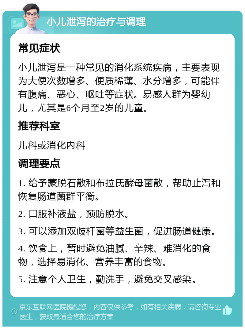 小儿泄泻的治疗与调理 常见症状 小儿泄泻是一种常见的消化系统疾病，主要表现为大便次数增多、便质稀薄、水分增多，可能伴有腹痛、恶心、呕吐等症状。易感人群为婴幼儿，尤其是6个月至2岁的儿童。 推荐科室 儿科或消化内科 调理要点 1. 给予蒙脱石散和布拉氏酵母菌散，帮助止泻和恢复肠道菌群平衡。 2. 口服补液盐，预防脱水。 3. 可以添加双歧杆菌等益生菌，促进肠道健康。 4. 饮食上，暂时避免油腻、辛辣、难消化的食物，选择易消化、营养丰富的食物。 5. 注意个人卫生，勤洗手，避免交叉感染。