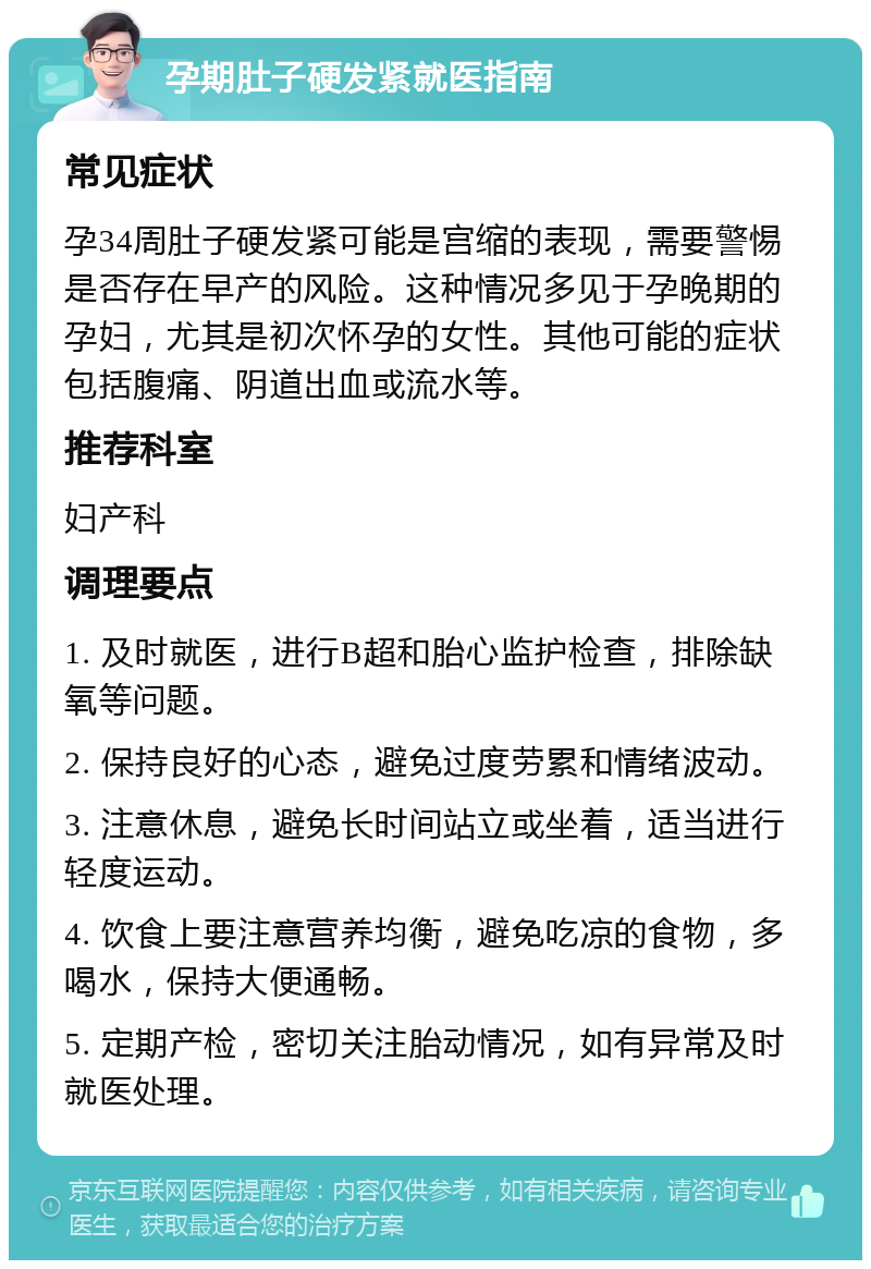 孕期肚子硬发紧就医指南 常见症状 孕34周肚子硬发紧可能是宫缩的表现，需要警惕是否存在早产的风险。这种情况多见于孕晚期的孕妇，尤其是初次怀孕的女性。其他可能的症状包括腹痛、阴道出血或流水等。 推荐科室 妇产科 调理要点 1. 及时就医，进行B超和胎心监护检查，排除缺氧等问题。 2. 保持良好的心态，避免过度劳累和情绪波动。 3. 注意休息，避免长时间站立或坐着，适当进行轻度运动。 4. 饮食上要注意营养均衡，避免吃凉的食物，多喝水，保持大便通畅。 5. 定期产检，密切关注胎动情况，如有异常及时就医处理。